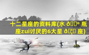 十二星座的资料库(水 🐺 瓶座zui
讨厌的6大星 🦁 座)